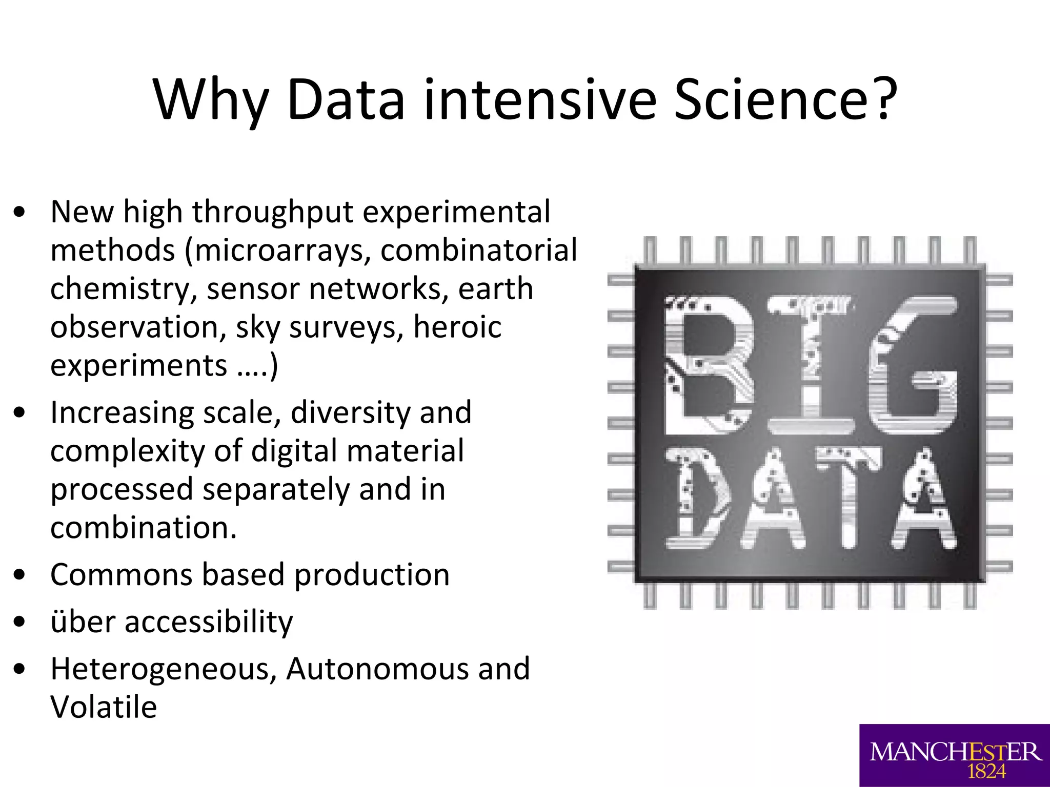 Why Data intensive Science? New high throughput experimental methods (microarrays, combinatorial chemistry, sensor networks, earth observation, sky surveys, heroic experiments ….) Increasing scale, diversity and complexity of digital material processed separately and in combination. Commons based production über accessibility Heterogeneous, Autonomous and Volatile 