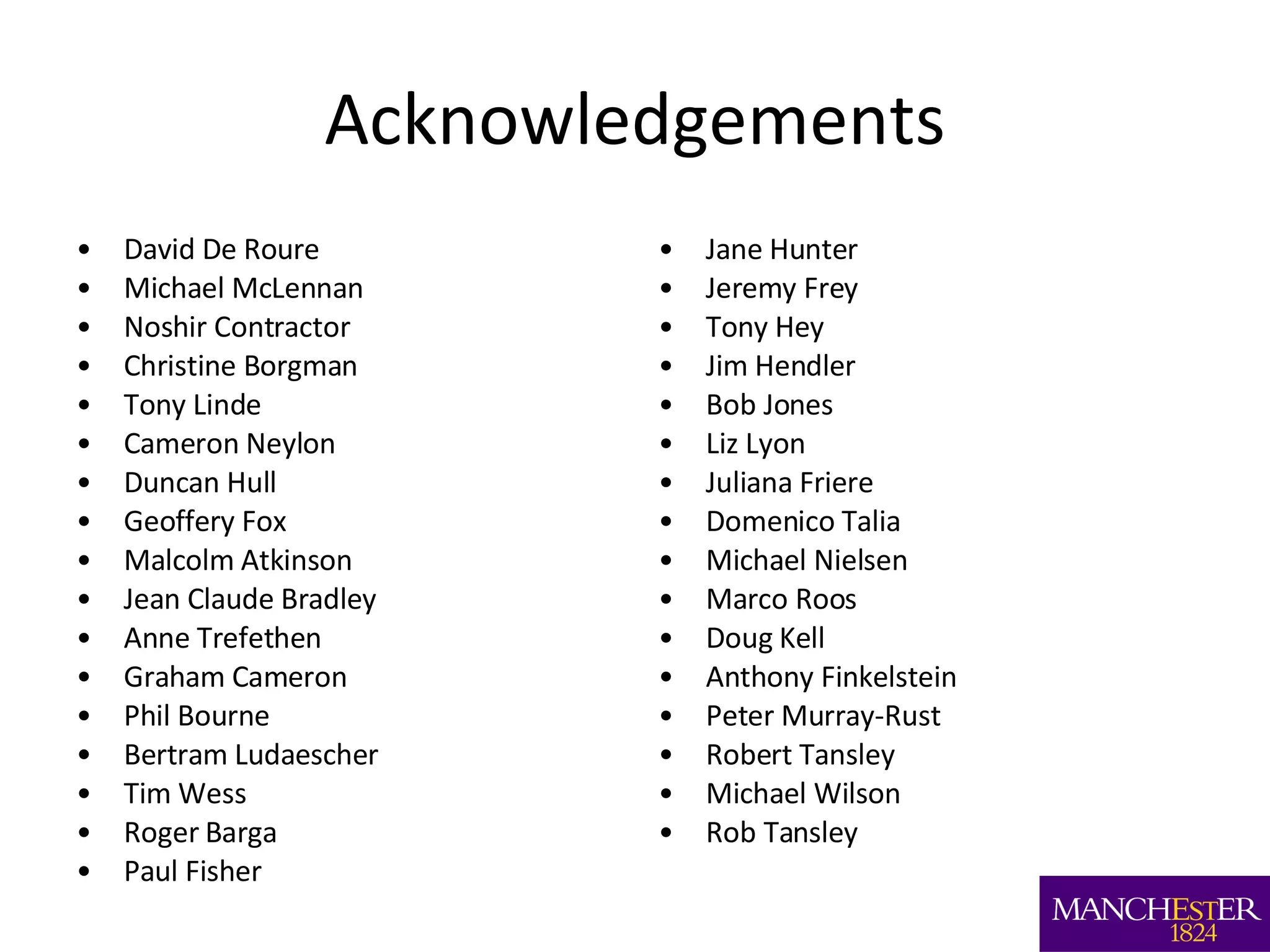 Acknowledgements David De Roure Michael McLennan Noshir Contractor Christine Borgman Tony Linde Cameron Neylon Duncan Hull Geoffery Fox Malcolm Atkinson Jean Claude Bradley Anne Trefethen Graham Cameron Phil Bourne Bertram Ludaescher Tim Wess Roger Barga Paul Fisher Jane Hunter Jeremy Frey Tony Hey Jim Hendler Bob Jones Liz Lyon Juliana Friere Domenico Talia Michael Nielsen Marco Roos Doug Kell Anthony Finkelstein Peter Murray-Rust Robert Tansley Michael Wilson Rob Tansley 