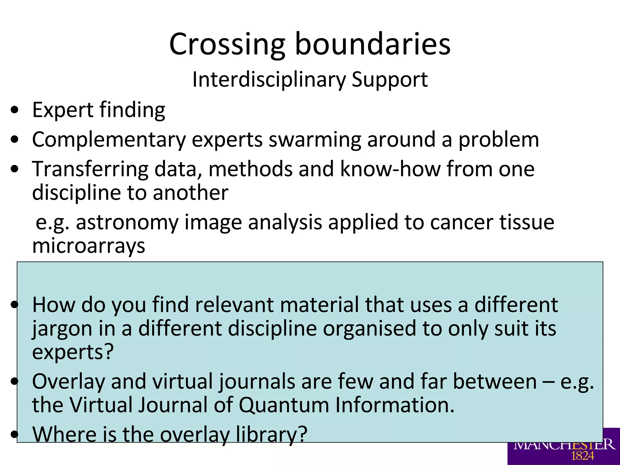 Crossing boundaries Interdisciplinary Support Expert finding  Complementary experts swarming around a problem Transferring data, methods and know-how from one discipline to another  e.g. astronomy image analysis applied to cancer tissue microarrays How do you find relevant material that uses a different jargon in a different discipline organised to only suit its experts? Overlay and virtual journals are few and far between – e.g. the Virtual Journal of Quantum Information. Where is the overlay library? 