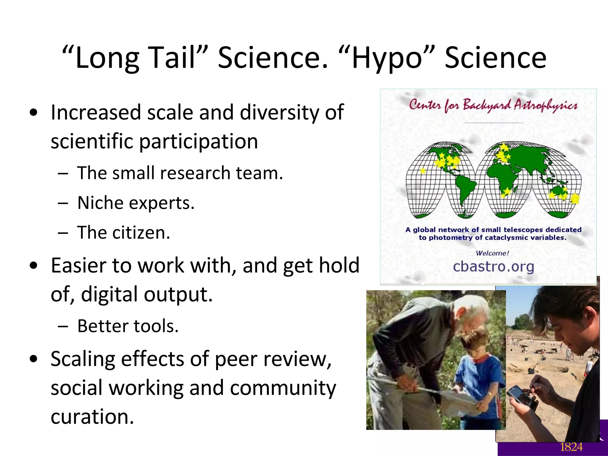 “ Long Tail” Science. “Hypo” Science Increased scale and diversity of scientific participation  The small research team. Niche experts. The citizen. Easier to work with, and get hold of, digital output. Better tools.  Scaling effects of peer review, social working and community curation. 
