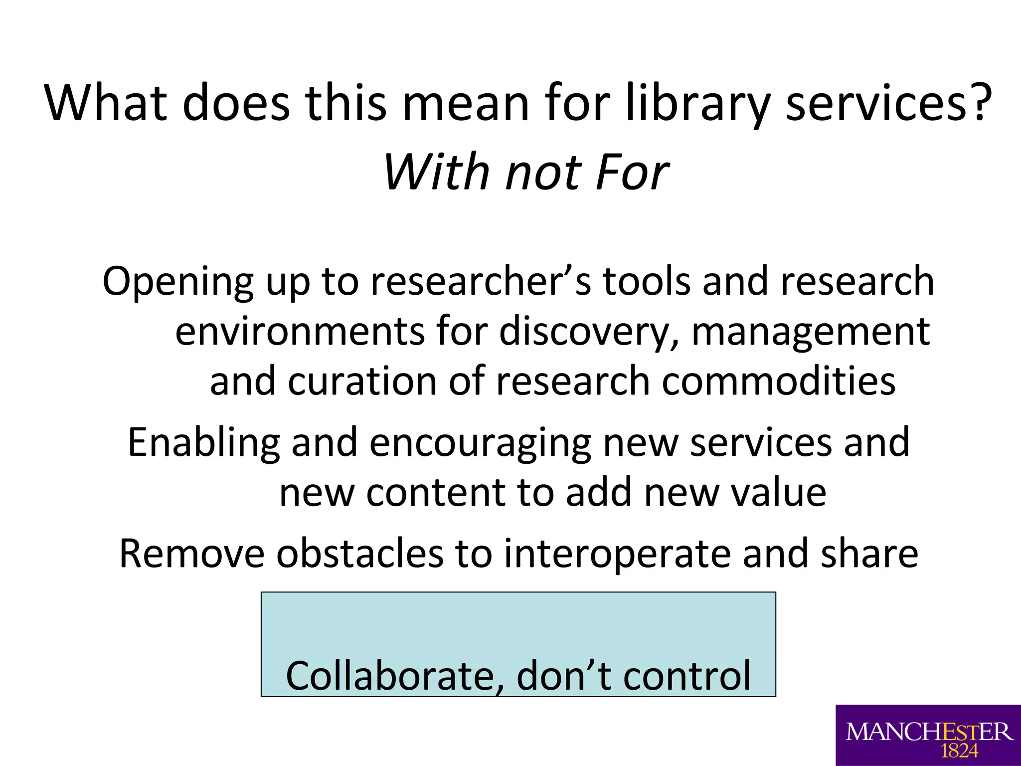 What does this mean for library services?  With not For Opening up to researcher’s tools and research environments for discovery, management and curation of research commodities Enabling and encouraging new services and new content to add new value Remove obstacles to interoperate and share Collaborate, don’t control 
