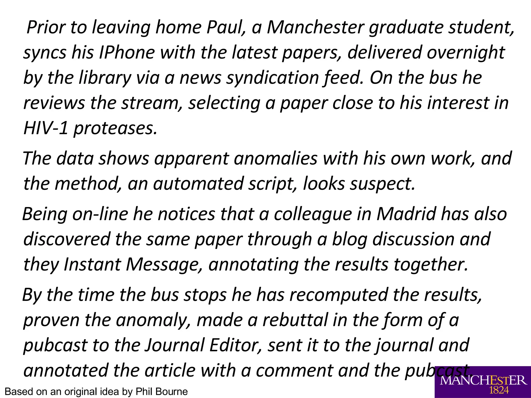 Prior to leaving home Paul, a Manchester graduate student, syncs his IPhone with the latest papers, delivered overnight by the library via a news syndication feed. On the bus he reviews the stream, selecting a paper close to his interest in HIV-1 proteases.  The data shows apparent anomalies with his own work, and the method, an automated script, looks suspect.  Being on-line he notices that a colleague in Madrid has also discovered the same paper through a blog discussion and they Instant Message, annotating the results together.  By the time the bus stops he has recomputed the results, proven the anomaly, made a rebuttal in the form of a pubcast to the Journal Editor, sent it to the journal and annotated the article with a comment and the pubcast. Based on an original idea by Phil Bourne 