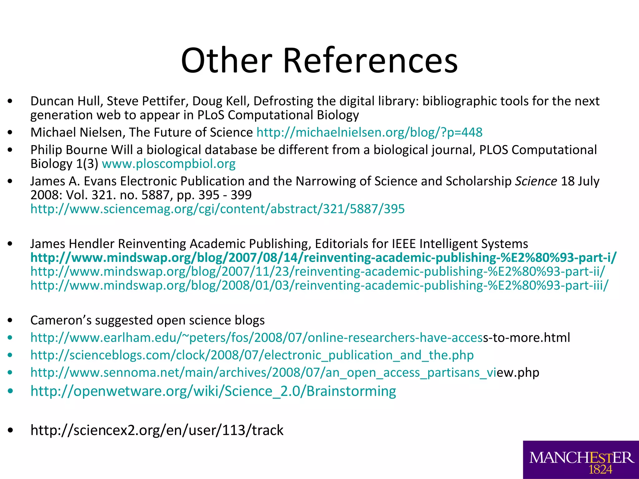 Other References Duncan Hull, Steve Pettifer, Doug Kell, Defrosting the digital library: bibliographic tools for the next generation web to appear in PLoS Computational Biology Michael Nielsen, The Future of Science  http://michaelnielsen.org/blog/?p=448 Philip Bourne Will a biological database be different from a biological journal, PLOS Computational Biology 1(3)  www.ploscompbiol.org James A. Evans Electronic Publication and the Narrowing of Science and Scholarship  Science  18 July 2008: Vol. 321. no. 5887, pp. 395 - 399 http://www.sciencemag.org/cgi/content/abstract/321/5887/395   James Hendler Reinventing Academic Publishing, Editorials for IEEE Intelligent Systems   http://www.mindswap.org/blog/2007/08/14/reinventing-academic-publishing-%E2%80%93-part-i/   http://www.mindswap.org/blog/2007/11/23/reinventing-academic-publishing-%E2%80%93-part-ii/   http://www.mindswap.org/blog/2008/01/03/reinventing-academic-publishing-%E2%80%93-part-iii/   Cameron’s suggested open science blogs http://www.earlham.edu/~peters/fos/2008/07/online-researchers-have-acces s-to-more.html  http://scienceblogs.com/clock/2008/07/electronic_publication_and_the.php http://www.sennoma.net/main/archives/2008/07/an_open_access_partisans_vi ew.php  http://openwetware.org/wiki/Science_2.0/Brainstorming http://sciencex2.org/en/user/113/track  
