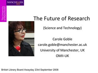 The Future of Research (Science and Technology) Carole Goble [email_address] University of Manchester, UK OMII-UK British Library Board Awayday 23rd September 2008 