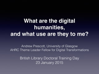 What are the digital
humanities,
and what use are they to me?
Andrew Prescott, University of Glasgow
AHRC Theme Leader Fellow for Digital Transformations
British Library Doctoral Training Day
23 January 2015
 
