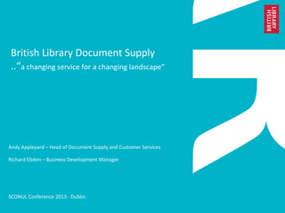 British Library Document Supply
..“a changing service for a changing landscape”
Andy Appleyard – Head of Document Supply and Customer Services
Richard Ebdon – Business Development Manager
SCONUL Conference 2013 - Dublin
 