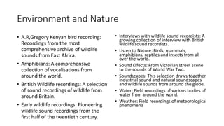 Environment and Nature
• A.R,Gregory Kenyan bird recording:
Recordings from the most
comprehensive archive of wildlife
sounds from East Africa.
• Amphibians: A comprehensive
collection of vocalisations from
around the world.
• British Wildlife recordings: A selection
of sound recordings of wildlife from
around Britain.
• Early wildlife recordings: Pioneering
wildlife sound recordings from the
first half of the twentieth century.
• Interviews with wildlife sound recordists: A
growing collection of interview with British
wildlife sound recordists.
• Listen to Nature: Birds, mammals,
amphibians, reptiles and insects from all
over the world.
• Sound Effects: From Victorian street scene
to the sounds of World War Two.
• Soundscapes: This selection draws together
industrial sound and natural soundscapes
and wildlife sounds from around the globe.
• Water: Field recordings of various bodies of
water from around the world.
• Weather: Field recordings of meteorological
phenomena
 