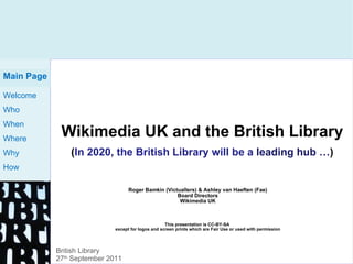Wikimedia UK and the British Library ( In 2020, the British Library will be a  leading hub … ) Roger Bamkin (Victuallers) & Ashley van Haeften (Fae) Board Directors Wikimedia UK This presentation is CC-BY-SA  except for logos and screen prints which are Fair Use or used with permission Main Page British Library 27 th  September 2011 