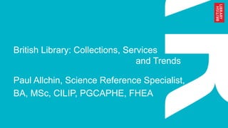 British Library: Collections, Services
and Trends
Paul Allchin, Science Reference Specialist,
BA, MSc, CILIP, PGCAPHE, FHEA
 