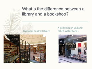 What´s the difference between a
library and a bookshop?
Liverpool Central Library
A bookshop in England
called Waterstones
 