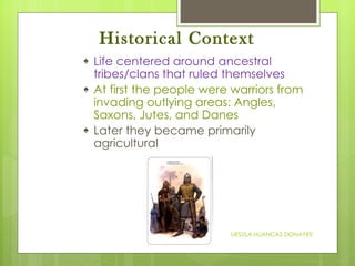 Historical Context Life centered around ancestral tribes/clans that ruled themselves At first the people were warriors from invading outlying areas: Angles, Saxons, Jutes, and Danes Later they became primarily agricultural URSULA HUANCAS DONAYRE 