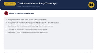 1500 – 1558 CE The Renaissance — Early Tudor Age
Rebirth of classical learning reaches England
Political & Historical Context
• Henry VII ends Wars of the Roses, founds Tudor dynasty (1485)
• Henry VIII breaks from Rome, founds Church of England (1534) — the Reformation
• Dissolution of the Monasteries redistributes huge Church wealth and land
• Printing press (Caxton, 1476) spreads books and literacy rapidly
• England still a minor European power compared to Spain/France
Age 3 of 13 • The Renaissance — Early Tudor Age British Literature — Study Guide
 