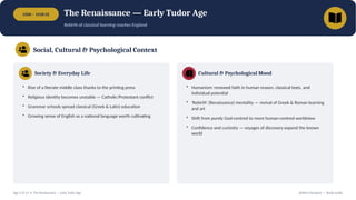1500 – 1558 CE The Renaissance — Early Tudor Age
Rebirth of classical learning reaches England
Social, Cultural & Psychological Context
Society & Everyday Life
• Rise of a literate middle class thanks to the printing press
• Religious identity becomes unstable — Catholic/Protestant conflict
• Grammar schools spread classical (Greek & Latin) education
• Growing sense of English as a national language worth cultivating
Cultural & Psychological Mood
• Humanism: renewed faith in human reason, classical texts, and
individual potential
• 'Rebirth' (Renaissance) mentality — revival of Greek & Roman learning
and art
• Shift from purely God-centred to more human-centred worldview
• Confidence and curiosity — voyages of discovery expand the known
world
Age 3 of 13 • The Renaissance — Early Tudor Age British Literature — Study Guide
 
