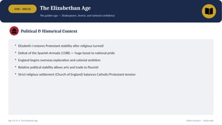 1558 – 1603 CE The Elizabethan Age
The golden age — Shakespeare, drama, and national confidence
Political & Historical Context
• Elizabeth I restores Protestant stability after religious turmoil
• Defeat of the Spanish Armada (1588) — huge boost to national pride
• England begins overseas exploration and colonial ambition
• Relative political stability allows arts and trade to flourish
• Strict religious settlement (Church of England) balances Catholic/Protestant tension
Age 4 of 13 • The Elizabethan Age British Literature — Study Guide
 