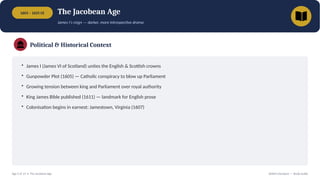 1603 – 1625 CE The Jacobean Age
James I's reign — darker, more introspective drama
Political & Historical Context
• James I (James VI of Scotland) unites the English & Scottish crowns
• Gunpowder Plot (1605) — Catholic conspiracy to blow up Parliament
• Growing tension between king and Parliament over royal authority
• King James Bible published (1611) — landmark for English prose
• Colonisation begins in earnest: Jamestown, Virginia (1607)
Age 5 of 13 • The Jacobean Age British Literature — Study Guide
 