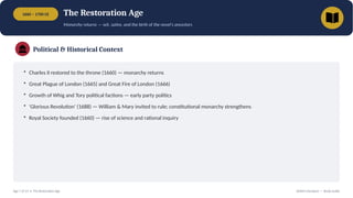 1660 – 1700 CE The Restoration Age
Monarchy returns — wit, satire, and the birth of the novel's ancestors
Political & Historical Context
• Charles II restored to the throne (1660) — monarchy returns
• Great Plague of London (1665) and Great Fire of London (1666)
• Growth of Whig and Tory political factions — early party politics
• 'Glorious Revolution' (1688) — William & Mary invited to rule; constitutional monarchy strengthens
• Royal Society founded (1660) — rise of science and rational inquiry
Age 7 of 13 • The Restoration Age British Literature — Study Guide
 