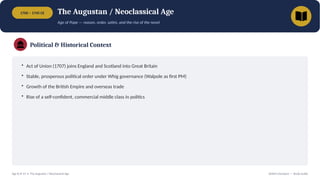 1700 – 1745 CE The Augustan / Neoclassical Age
Age of Pope — reason, order, satire, and the rise of the novel
Political & Historical Context
• Act of Union (1707) joins England and Scotland into Great Britain
• Stable, prosperous political order under Whig governance (Walpole as first PM)
• Growth of the British Empire and overseas trade
• Rise of a self-confident, commercial middle class in politics
Age 8 of 13 • The Augustan / Neoclassical Age British Literature — Study Guide
 