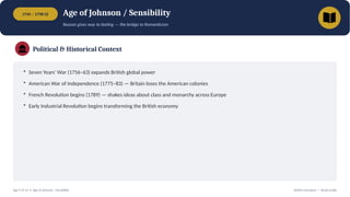 1745 – 1798 CE Age of Johnson / Sensibility
Reason gives way to feeling — the bridge to Romanticism
Political & Historical Context
• Seven Years' War (1756–63) expands British global power
• American War of Independence (1775–83) — Britain loses the American colonies
• French Revolution begins (1789) — shakes ideas about class and monarchy across Europe
• Early Industrial Revolution begins transforming the British economy
Age 9 of 13 • Age of Johnson / Sensibility British Literature — Study Guide
 