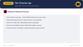 1837 – 1901 CE The Victorian Age
Empire, industry, doubt, and the great age of the novel
Political & Historical Context
• Queen Victoria's long reign — peak of British Empire ('the sun never sets')
• Industrial Revolution matures: railways, factories, mass production
• Reform Acts (1832, 1867, 1884) gradually widen voting rights
• Darwin's On the Origin of Species (1859) shakes religious certainty
• Growth of science, technology, and rapid urbanisation reshape daily life
Age 11 of 13 • The Victorian Age British Literature — Study Guide
 