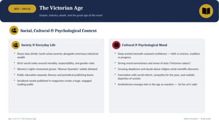 1837 – 1901 CE The Victorian Age
Empire, industry, doubt, and the great age of the novel
Social, Cultural & Psychological Context
Society & Everyday Life
• Sharp class divide; harsh urban poverty alongside enormous industrial
wealth
• Strict social codes around morality, respectability, and gender roles
• Women's rights movement grows; 'Woman Question' widely debated
• Public education expands; literacy and periodical publishing boom
• Serialised novels published in magazines create a huge, engaged
reading public
Cultural & Psychological Mood
• Deep anxiety beneath outward confidence — faith vs science, tradition
vs progress
• Strong moral earnestness and sense of duty ('Victorian values')
• Growing skepticism and doubt about religion amid scientific discovery
• Fascination with social reform, sympathy for the poor, and realistic
depiction of society
• Aestheticism emerges late in the age as reaction — 'art for art's sake'
Age 11 of 13 • The Victorian Age British Literature — Study Guide
 