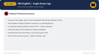 450 – 1066 CE Old English / Anglo-Saxon Age
Warrior culture, oral tradition, the birth of English
Political & Historical Context
• Germanic tribes (Angles, Saxons, Jutes) invade Britain after Romans withdraw (449 CE)
• Seven kingdoms (Heptarchy) fight for supremacy; no unified England yet
• St. Augustine brings Christianity to Kent (597 CE) — huge turning point
• Viking raids begin 793 CE (Lindisfarne); Danelaw established
• King Alfred the Great unites Wessex, revives learning (871–899)
• Ends with the Norman Conquest — Battle of Hastings, 1066
Age 1 of 13 • Old English / Anglo-Saxon Age British Literature — Study Guide
 