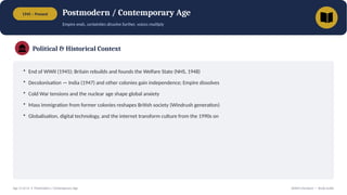 1945 – Present Postmodern / Contemporary Age
Empire ends, certainties dissolve further, voices multiply
Political & Historical Context
• End of WWII (1945); Britain rebuilds and founds the Welfare State (NHS, 1948)
• Decolonisation — India (1947) and other colonies gain independence; Empire dissolves
• Cold War tensions and the nuclear age shape global anxiety
• Mass immigration from former colonies reshapes British society (Windrush generation)
• Globalisation, digital technology, and the internet transform culture from the 1990s on
Age 13 of 13 • Postmodern / Contemporary Age British Literature — Study Guide
 