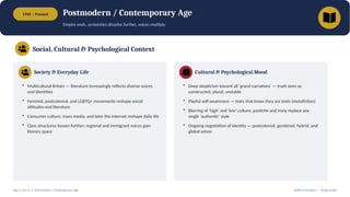 1945 – Present Postmodern / Contemporary Age
Empire ends, certainties dissolve further, voices multiply
Social, Cultural & Psychological Context
Society & Everyday Life
• Multicultural Britain — literature increasingly reflects diverse voices
and identities
• Feminist, postcolonial, and LGBTQ+ movements reshape social
attitudes and literature
• Consumer culture, mass media, and later the internet reshape daily life
• Class structures loosen further; regional and immigrant voices gain
literary space
Cultural & Psychological Mood
• Deep skepticism toward all 'grand narratives' — truth seen as
constructed, plural, unstable
• Playful self-awareness — texts that know they are texts (metafiction)
• Blurring of 'high' and 'low' culture; pastiche and irony replace any
single 'authentic' style
• Ongoing negotiation of identity — postcolonial, gendered, hybrid, and
global selves
Age 13 of 13 • Postmodern / Contemporary Age British Literature — Study Guide
 