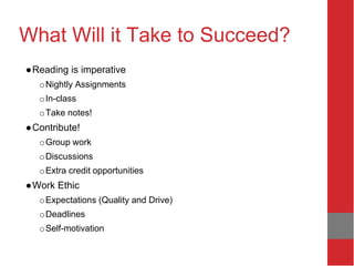 What Will it Take to Succeed?
●Reading is imperative
oNightly Assignments
oIn-class
oTake notes!
●Contribute!
oGroup work
oDiscussions
oExtra credit opportunities
●Work Ethic
oExpectations (Quality and Drive)
oDeadlines
oSelf-motivation
 