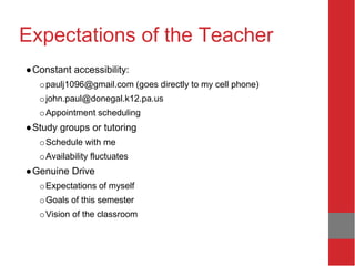 Expectations of the Teacher
●Constant accessibility:
opaulj1096@gmail.com (goes directly to my cell phone)
ojohn.paul@donegal.k12.pa.us
oAppointment scheduling
●Study groups or tutoring
oSchedule with me
oAvailability fluctuates
●Genuine Drive
oExpectations of myself
oGoals of this semester
oVision of the classroom
 