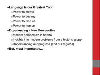 ●Language is our Greatest Tool!
oPower to create
oPower to destroy
oPower to bind us
oPower to free us
●Experiencing a New Perspective
oModern perspective is narrow
oInsights into modern problems from a historic scope
oUnderstanding our progress (and our regress)
●But, most importantly…
 