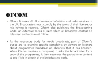 OFCOM
• Ofcom licenses all UK commercial television and radio services in
  the UK. Broadcasters must comply by the terms of their license, or
  risk having it revoked. Ofcom also publishes the Broadcasting
  Code, an extensive series of rules which all broadcast content on
  television and radio must follow.

• As the regulatory body for media broadcasts, part of Ofcom's
  duties are to examine specific complaints by viewers or listeners
  about programmes broadcast on channels that it has licensed.
  When Ofcom receives a complaint, it asks the broadcaster for a
  copy of the programme, it then examines the programme content
  to see if it is in breach of the broadcasting code.
 