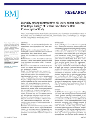 RESEARCH

                                       Mortality among contraceptive pill users: cohort evidence
                                       from Royal College of General Practitioners’ Oral
                                       Contraception Study
                                       Philip C Hannaford, Grampian Health Board chair of primary care,1 Lisa Iversen, research fellow,1 Tatiana V
                                       Macfarlane, senior research fellow,2 Alison M Elliott, senior research fellow,1 Valerie Angus, data manager,3
                                       Amanda J Lee, professor of medical statistics4

1
  Centre of Academic Primary Care,     ABSTRACT                                                          INTRODUCTION
University of Aberdeen, Foresterhill   Objective To see if the mortality risk among women who
Health Centre, Aberdeen AB25 2AY
                                                                                                         The Royal College of General Practitioners’ (RCGP)
2                                      have used oral contraceptives differs from that of never          Oral Contraception Study is one of the world’s largest
  Division of Applied Medicine,
University of Aberdeen, School of      users.                                                            continuing investigations into the health effects of con-
Medicine and Dentistry,                Design Prospective cohort study started in 1968 with              traceptive pills.1 Early reports from the study indicated
Foresterhill, Aberdeen AB25 2ZD
3
                                       mortality data supplied by participating general practitioners,   an increased risk of death among ever users of these
  College of Life Sciences and
Medicine, Foresterhill, Aberdeen
                                       National Health Service central registries, or both.              contraceptives, mainly because of an excess of vascular
AB25 2ZD                               Setting 1400 general practices throughout the United              events among older users or those who smoked.2 3 A
4
  Medical Statistics Team, Section     Kingdom.                                                          later report, based on up to 25 years of follow-up, sug-
of Population Health, University of    Participants 46 112 women observed for up to 39 years,            gested that most of the mortality effects of oral contra-
Aberdeen, Foresterhill, Aberdeen
AB25 2ZD                               resulting in 378 006 woman years of observation among             ceptives occurred in current or recent users, with few
Correspondence to: P Hannaford         never users of oral contraception and 819 175 among               effects persisting beyond 10 years after stopping use.4
p.hannaford@abdn.ac.uk                 ever users.                                                       However, the median age of women at follow-up was
Cite this as: BMJ 2010;340:c927        Main outcome measures Directly standardised adjusted              only 49 years and relatively few deaths from each type
doi:10.1136/bmj.c927                   relative risks between never and ever users for all cause         of cancer had occurred. Prolonged follow-up was
                                       and cause specific mortality.                                     needed to determine how long any risks or benefits
                                       Results 1747 deaths occurred in never users of oral               last after oral contraception is stopped. A recent pub-
                                       contraception and 2864 in ever users. Compared with               lication from the study using incident cancer data has
                                       never users, ever users of oral contraception had a               suggested that ever users of oral contraceptives may
                                       significantly lower rate of death from any cause (adjusted        have a reduced overall risk of cancer.5 Whether this
                                       relative risk 0.88, 95% confidence interval 0.82 to 0.93).        translates into an important mortality benefit, and if
                                       They also had significantly lower rates of death from all         so how it relates to other causes of death, is unknown.
                                       cancers; large bowel/rectum, uterine body, and ovarian            We report the latest mortality findings from the RCGP
                                       cancer; main gynaecological cancers combined; all                 Oral Contraception Study, based on up to 39 years of
                                       circulatory disease; ischaemic heart disease; and all             follow-up and nearly three times as many deaths as
                                       other diseases. They had higher rates of violent deaths.          reported earlier.4
                                       No association between overall mortality and duration of
                                       oral contraceptive use was observed, although some                METHODS
                                       disease specific relations were apparent. An increased            The RCGP Oral Contraception Study started in May
                                       relative risk of death from any cause between ever users          1968 when 1400 general practitioners throughout the
                                       and never users was observed in women aged under                  United Kingdom recruited approximately 23 000
                                       45 years who had stopped using oral contraceptives                women who were using oral contraceptives and a simi-
                                       5-9 years previously but not in those with more distant           lar number of women who had never used this method
                                       use. The estimated absolute reduction in all cause                of birth control.1 All the women were married or living
                                       mortality among ever users of oral contraception was 52           as married, most were white, and their mean age at
                                       per 100 000 woman years.                                          recruitment was 29 (SD 6.6) years. Information col-
                                       Conclusion Oral contraception was not associated with an          lected at baseline included parity, smoking habits,
                                       increased long term risk of death in this large UK cohort;        social class (based on husband’s occupation), and rele-
                                       indeed, a net benefit was apparent. The balance of risks          vant medical history. The general practitioners subse-
                                       and benefits, however, may vary globally, depending on            quently supplied, at six monthly intervals, information
                                       patterns of oral contraception usage and background risk          about any hormonal preparations prescribed, any
                                       of disease.                                                       pregnancies and their outcome, all new episodes of
BMJ | ONLINE FIRST | bmj.com                                                                                                                             page 1 of 9
 