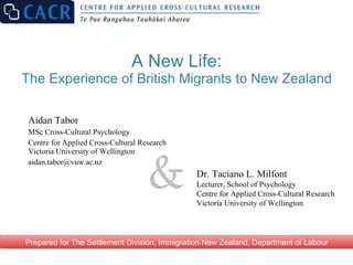 A New Life: The Experience of British Migrants to New Zealand Aidan Tabor MSc Cross-Cultural Psychology Centre for Applied Cross-Cultural Research Victoria University of Wellington [email_address] & Prepared for The Settlement Division, Immigration New Zealand, Department of Labour Dr. Taciano L. Milfont Lecturer, School of Psychology Centre for Applied Cross-Cultural Research Victoria University of Wellington  