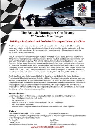 www.britishmotorsportfestival.com
The British Motorsport Conference
2nd
November 2016 - Shanghai
Building a Professional and Profitable Motorsport Industry in China
The China car market is the largest in the world, with some 22 million vehicles sold in 2015, and the
motorsport industry is enjoying a similar surge in interest, which provides a major opportunity for British
industry. The UK is home to over 30 car manufacturers, producing some 1.7bn vehicles and exporting
77.3%, which 10% are sold in China.
The UK has the world’s largest motorsport cluster, is home to 8 of 11 F1 teams, provides a base for over
4,500 motorsport engineering companies, and some 32 race circuits. It also boasts more world titles won
by drivers than any other country. With rallying, motorcycle racing, touring and club races being regular
fixtures in the sports calendar; the UK has developed a robust infrastructure and auto culture. Meanwhile
in China there are already 6 race tracks, namely the F1 track in Shanghai and Tier 2 tracks in Zuhai, Beijing,
Guangdong, Nanjing and Chengdu with a reported 5 more under construction. These support international
races such as F1, WTCC, WEC, Blancpain Endurance, Asian Series including Asia Le Mans, TCR, and GT Asia,
as well as domestic, professional and semi pro races including China GT, CTCC, and the ASR cup.
The British Motorsport Conference will be held in Shanghai on Nov 2nd with the theme “Building a
Professional and Profitable Motorsport Industry in China.” Organised in partnerships with motorsport.com,
a leading portal with over 64 million page views per month, the British Motorsport Conference provides a
rare opportunity for experienced UK practitioners to come together with Chinese motorsport specialists for
knowledge exchange, cooperation and experience sharing. This unique stage creates opportunities to
improve trade in the areas of training, technology and logistics between the current home of motorsport,
the UK and the future home of motorsport, China.
Who will attend?
Senior representative in the motorsport industry from both the UK and China including from:
- Auto related government and trade bodies
- Car manufacturers
- Motorsport facilities or supply chain providers such as track developers
- Race team owners and drivers
- Relevant service companies and consultancies that have demonstrable sector expertise
Tickets
Early bird ticket: RMB 1000 (1st
Aug -1st
Sept) Standard ticket: RMB 1500
Tickets go on sale from 1st
August however should you wish to provisionally reserve your space or be added
to our mailing list, please contact our team:
For English:
Hayley Thomas
hayley@britishmotorsportfestival.com
For Chinese:
Alen Yao
alen@britishmotorsportfestival.com
 