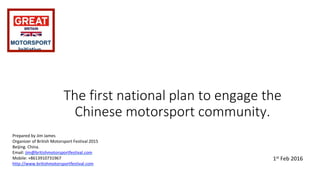 The first national plan to engage the
Chinese motorsport community.
Prepared by Jim James
Organizer of British Motorsport Festival 2015
Beijing. China.
Email: jim@britishmotorsportfestival.com
Mobile: +8613910731967
http://www.britishmotorsportfestival.com
1st Feb 2016
MOTORSPORT
Initiative
 