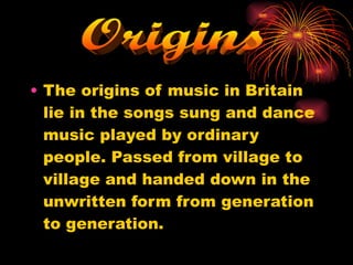 The origins of music in Britain lie in the songs sung and dance music played by ordinary people. Passed from village to village and handed down in the unwritten form from generation to generation. Origins 
