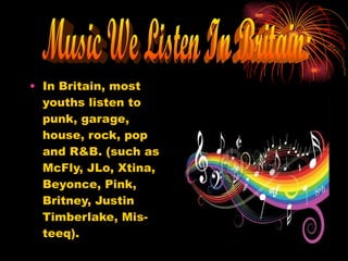 In Britain, most youths listen to punk, garage, house, rock, pop and R&B. (such as McFly, JLo, Xtina, Beyonce, Pink, Britney, Justin Timberlake, Mis-teeq). Music We Listen In Britain: 