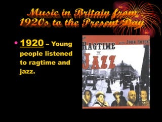 1920  – Young people listened to ragtime and jazz. Music in Britain from  1920s to the Present Day 