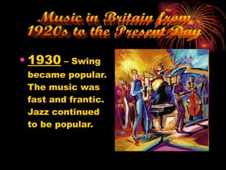 1930  – Swing became popular. The music was fast and frantic. Jazz continued to be popular. Music in Britain from  1920s to the Present Day 