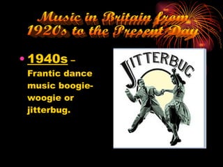 1940s  – Frantic dance music boogie-woogie or jitterbug. Music in Britain from  1920s to the Present Day 