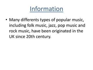 Information
• Many differents types of popular music,
including folk music, jazz, pop music and
rock music, have been originated in the
UK since 20th century.
 