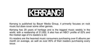 Kerrang is published by Bauer Media Group, it primarily focuses on rock
music but does cover some other genres.
Kerrang has 29 years of heritage and is the biggest music weekly in the
world, with a readership of 21,000. It also has an ABC1 profile of 52% and
the median age of it’s readers is 22.
It’s readers are the heaviest music consumers purchasing over 6 albums per
month on average, as well as over 85% of their readers purchasing every
issue.
 
