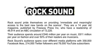 Rock sound pride themselves on providing ‘immediate and meaningful
access to the best new bands on the scence’. They are a 14 year old
magazine, published by Freeway Press Inc, who have a readership of
48,914 and an ABC circulation of 13,220.
Their audience spends around £546 million per year on music, £611 million
per year on fashion and over 50% of their readers are musicians.
Rock Sound’s audience spans over different media platforms with 358,000
Facebook likes, 214,000 Twitter followers and 78,000 YouTube subscribers
 