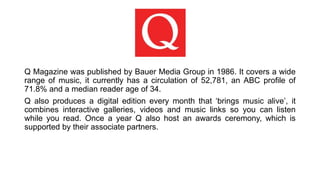 Q Magazine was published by Bauer Media Group in 1986. It covers a wide
range of music, it currently has a circulation of 52,781, an ABC profile of
71.8% and a median reader age of 34.
Q also produces a digital edition every month that ‘brings music alive’, it
combines interactive galleries, videos and music links so you can listen
while you read. Once a year Q also host an awards ceremony, which is
supported by their associate partners.
 