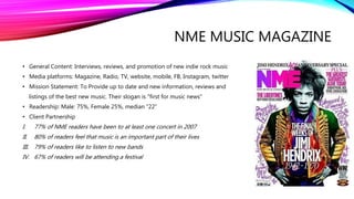 NME MUSIC MAGAZINE
• General Content: Interviews, reviews, and promotion of new indie rock music
• Media platforms: Magazine, Radio, TV, website, mobile, FB, Instagram, twitter
• Mission Statement: To Provide up to date and new information, reviews and
listings of the best new music. Their slogan is "first for music news"
• Readership: Male: 75%, Female 25%, median “22”
• Client Partnership
I. 77% of NME readers have been to at least one concert in 2007
II. 80% of readers feel that music is an important part of their lives
III. 79% of readers like to listen to new bands
IV. 67% of readers will be attending a festival
 