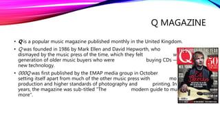 Q MAGAZINE
• Q is a popular music magazine published monthly in the United Kingdom.
• Q was founded in 1986 by Mark Ellen and David Hepworth, who were
dismayed by the music press of the time, which they felt was ignoring a
generation of older music buyers who were buying CDs — then still a
new technology.
• 000Q was first published by the EMAP media group in October 1986,
setting itself apart from much of the other music press with monthly
production and higher standards of photography and printing. In the early
years, the magazine was sub-titled "The modern guide to music and
more".
 