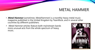 METAL HAMMER
• Metal Hammer (sometimes MetalHammer) is a monthly heavy metal music
magazine published in the United Kingdom by TeamRock, and in several other
countries by different publishers.
• Metal Hammer articles feature both mainstream bands and
more unusual acts from the whole spectrum of heavy metal
music.
 