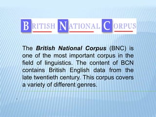 . The British National Corpus (BNC) is one of the mostimportant corpus in the field of linguistics. The content of BCN contains British English data from the late twentiethcentury. This corpus covers a variety of differentgenres. 