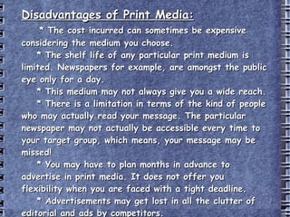 Disadvantages of Print Media: * The cost incurred can sometimes be expensive considering the medium you choose. * The shelf life of any particular print medium is limited. Newspapers for example, are amongst the public eye only for a day. * This medium may not always give you a wide reach.  * There is a limitation in terms of the kind of people who may actually read your message. The particular newspaper may not actually be accessible every time to your target group, which means, your message may be missed!  * You may have to plan months in advance to advertise in print media. It does not offer you flexibility when you are faced with a tight deadline. * Advertisements may get lost in all the clutter of editorial and ads by competitors. http://www.buzzle.com/articles/advantages-and-disadvantages-of-print-media.html 