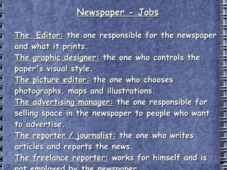 Newspaper  -  Jobs The  Editor:  the one responsible for the newspaper and what it prints. The graphic designer:  the one who controls the paper's visual style. The picture editor:  the one who chooses photographs, maps and illustrations. The advertising manager:  the one responsible for selling space in the newspaper to people who want to advertise. The reporter / journalist:  the one who writes articles and reports the news. The freelance reporter:  works for himself and is not employed by the newspaper. 